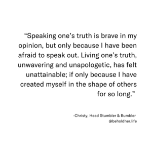 “Speaking one’s truth is brave in my opinion, but only because I have been afraid to speak out. Living one’s truth, unwavering and unapologetic, has felt unattainable; if only because I have created myself in the shape of others for so long.” Christy, Head Stumbler & Bumbler @beholdher.life
